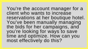 You're the account manager for a client who wants to increase reservations at her boutique hotel. You've been manually managing the bids for her campaigns, and you’re looking for ways to save time and optimize. How can you most effectively do this?